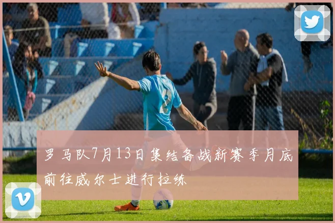 罗马队7月13日集结备战新赛季月底前往威尔士进行拉练