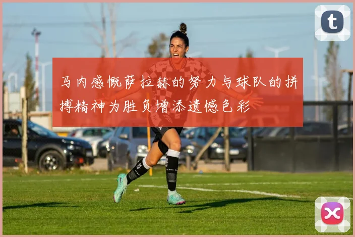 马内感慨萨拉赫的努力与球队的拼搏精神为胜负增添遗憾色彩