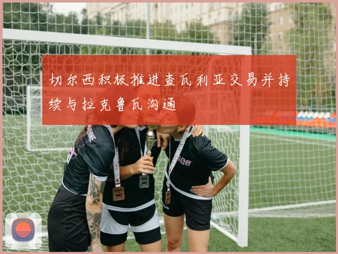 切尔西积极推进查瓦利亚交易并持续与拉克鲁瓦沟通