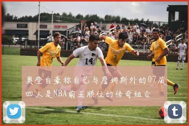 奥登自豪称自己与詹姆斯外的07届四人是NBA前五顺位的传奇组合