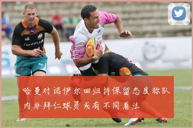 哈曼对诺伊尔回归持保留态度称队内非拜仁球员或有不同看法