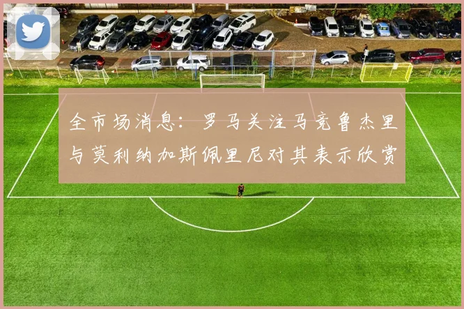 全市场消息：罗马关注马竞鲁杰里与莫利纳加斯佩里尼对其表示欣赏