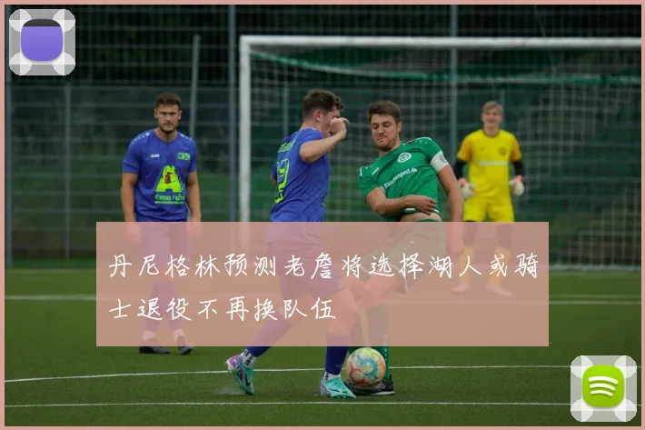 丹尼格林预测老詹将选择湖人或骑士退役不再换队伍
