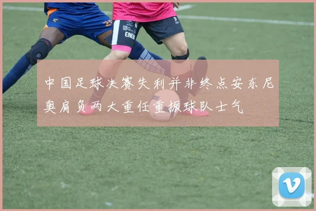 中国足球决赛失利并非终点安东尼奥肩负两大重任重振球队士气