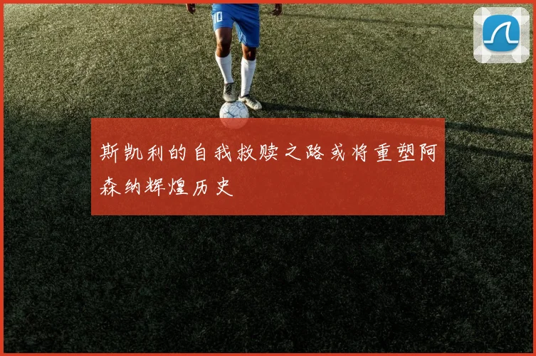 斯凯利的自我救赎之路或将重塑阿森纳辉煌历史