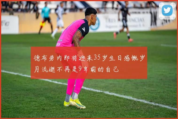 德布劳内即将迎来35岁生日感慨岁月流逝不再是9年前的自己