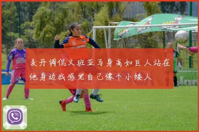 麦丹调侃文班亚马身高如巨人站在他身边我感觉自己像个小矮人